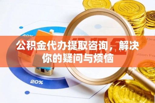 麻章公积金代办提取咨询，解决你的疑问与烦恼