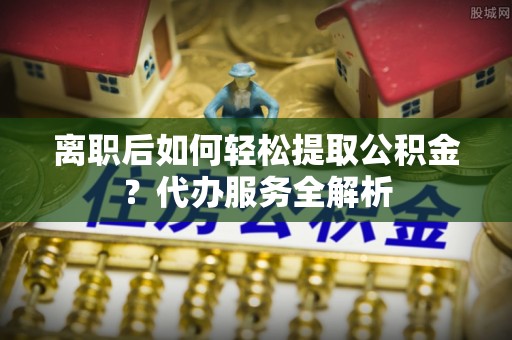 麻章离职后如何轻松提取公积金？代办服务全解析